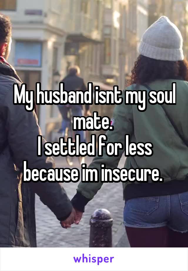 My husband isnt my soul mate. 
I settled for less because im insecure. 