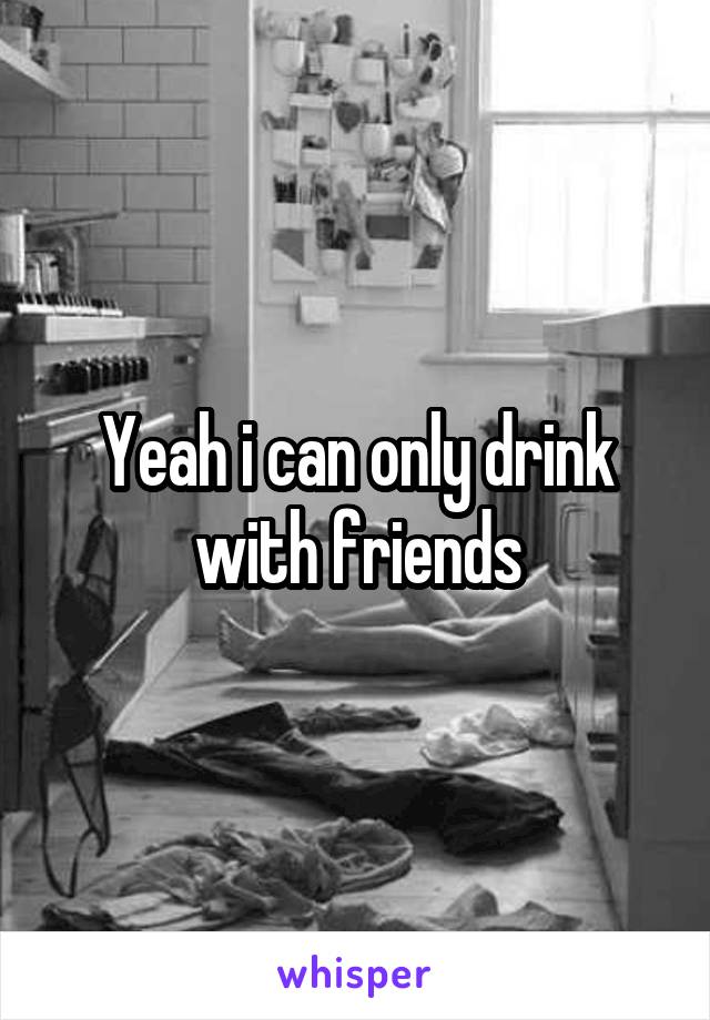 Yeah i can only drink with friends