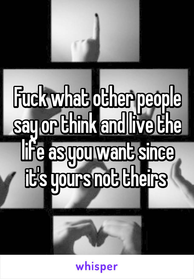 Fuck what other people say or think and live the life as you want since it's yours not theirs 