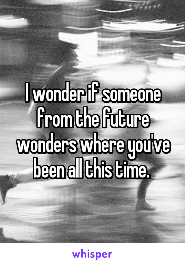 I wonder if someone from the future wonders where you've been all this time. 