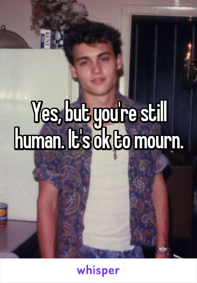 Yes, but you're still human. It's ok to mourn. 
