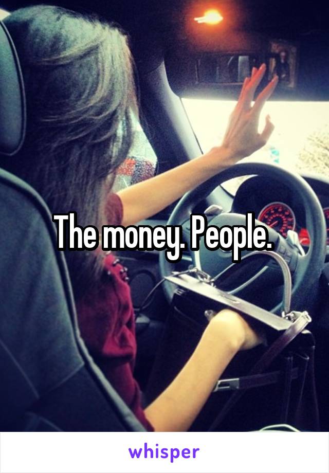 The money. People. 