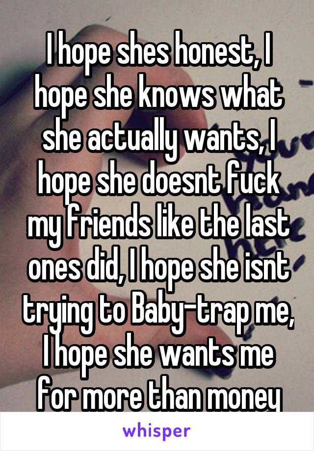 I hope shes honest, I hope she knows what she actually wants, I hope she doesnt fuck my friends like the last ones did, I hope she isnt trying to Baby-trap me, I hope she wants me for more than money