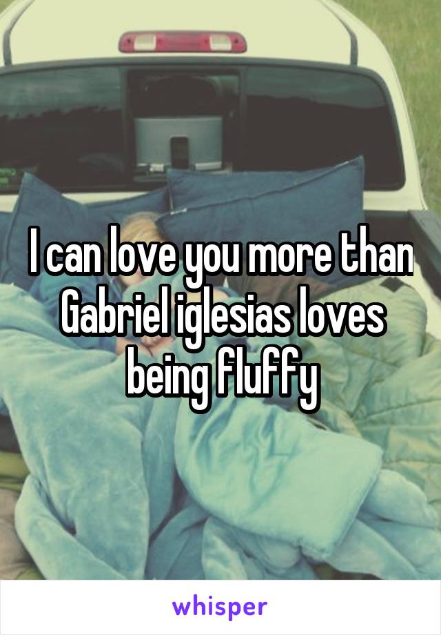 I can love you more than Gabriel iglesias loves being fluffy