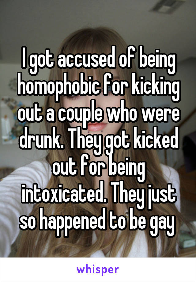 I got accused of being homophobic for kicking out a couple who were drunk. They got kicked out for being intoxicated. They just so happened to be gay 