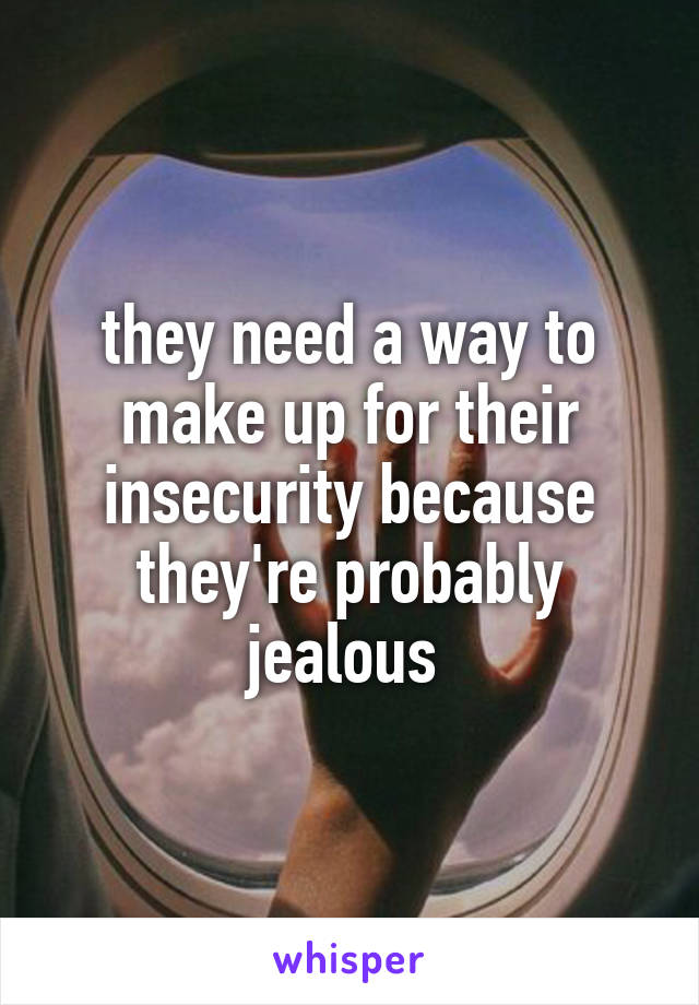 they need a way to make up for their insecurity because they're probably jealous 