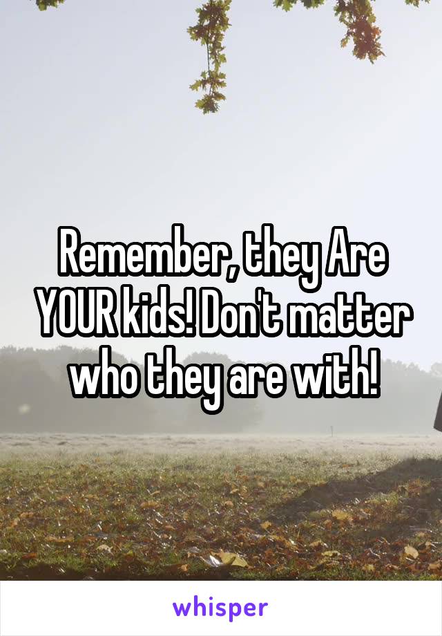 Remember, they Are YOUR kids! Don't matter who they are with!