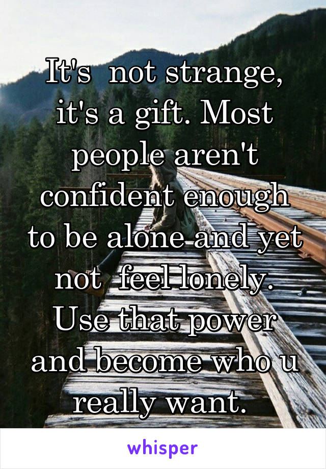 It's  not strange, it's a gift. Most people aren't confident enough to be alone and yet not  feel lonely. Use that power and become who u really want. 