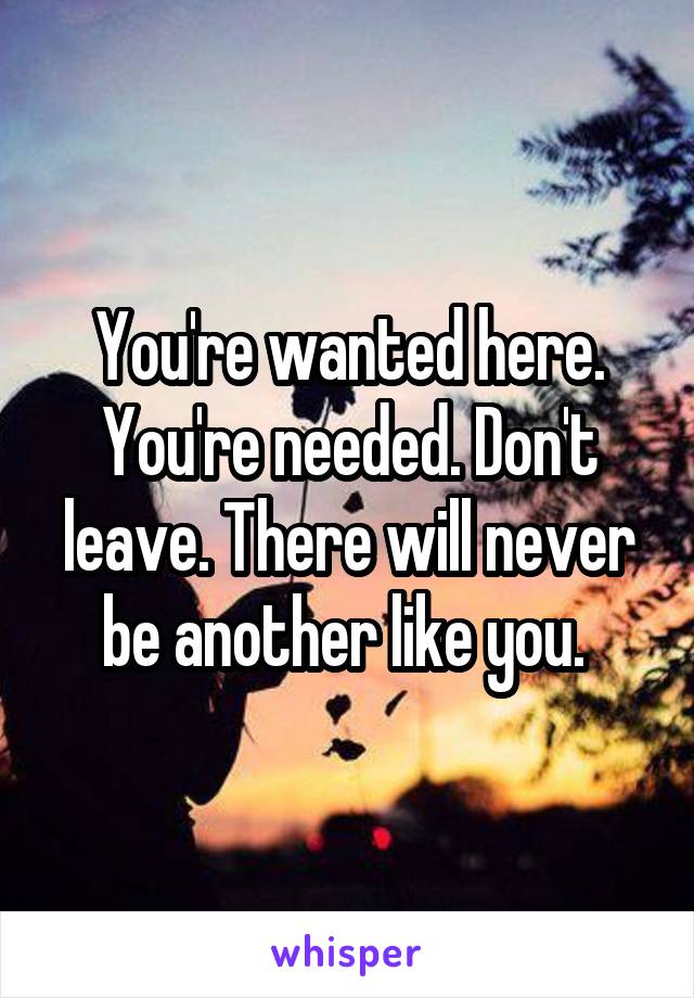 You're wanted here. You're needed. Don't leave. There will never be another like you. 