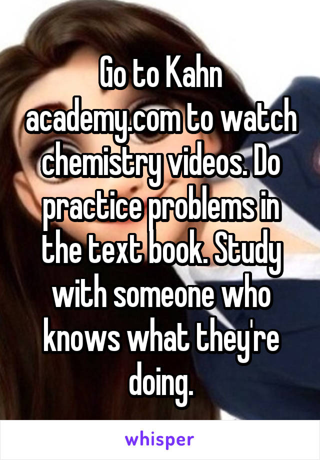 Go to Kahn academy.com to watch chemistry videos. Do practice problems in the text book. Study with someone who knows what they're doing.