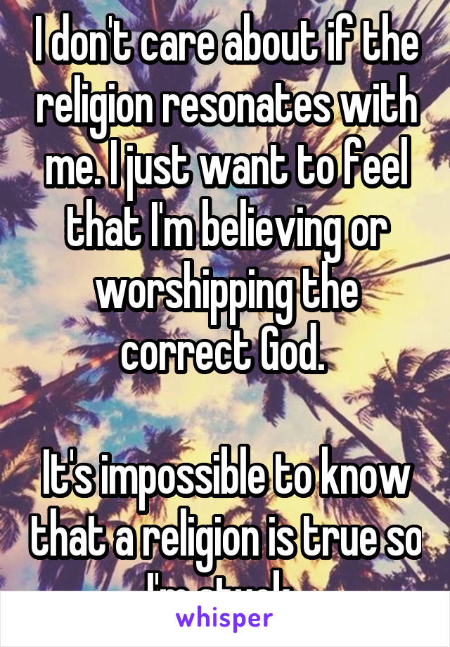 I don't care about if the religion resonates with me. I just want to feel that I'm believing or worshipping the correct God. 

It's impossible to know that a religion is true so I'm stuck. 
