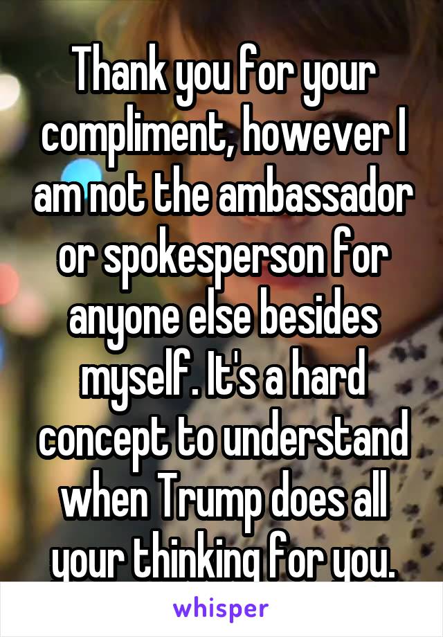 Thank you for your compliment, however I am not the ambassador or spokesperson for anyone else besides myself. It's a hard concept to understand when Trump does all your thinking for you.