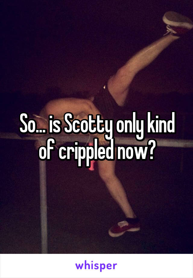 So... is Scotty only kind of crippled now?