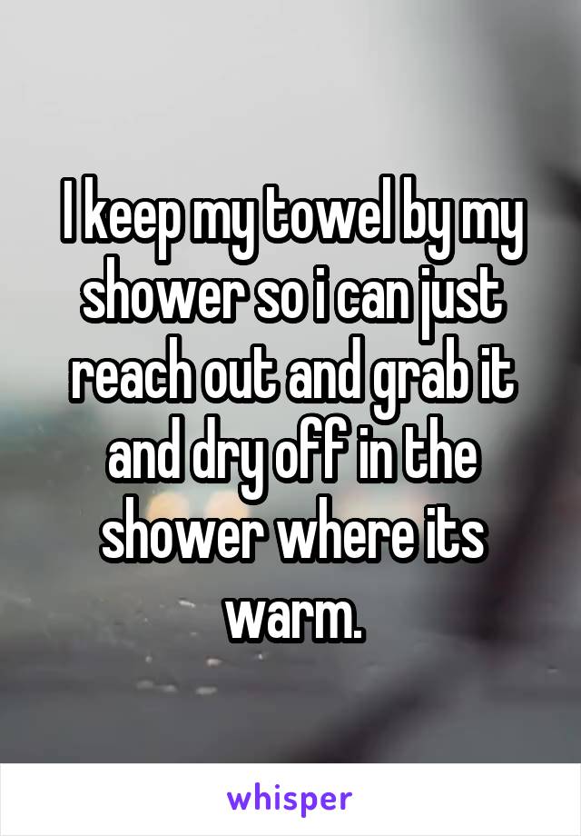 I keep my towel by my shower so i can just reach out and grab it and dry off in the shower where its warm.