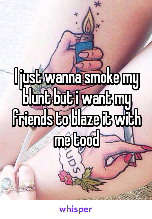 I just wanna smoke my blunt but i want my friends to blaze it with me tood