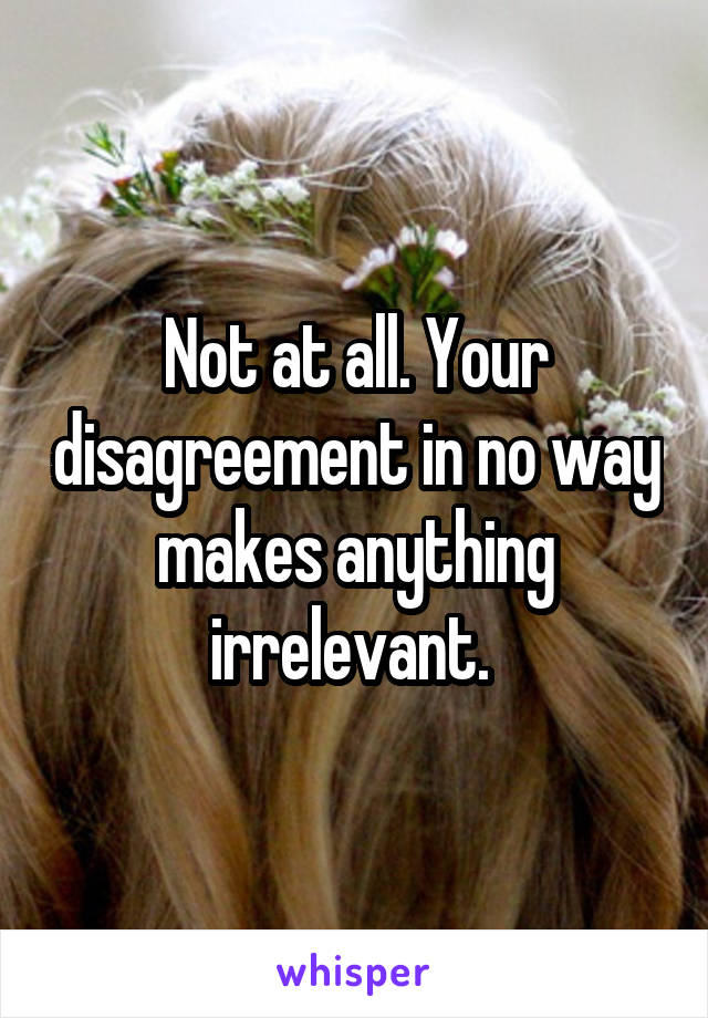 Not at all. Your disagreement in no way makes anything irrelevant. 