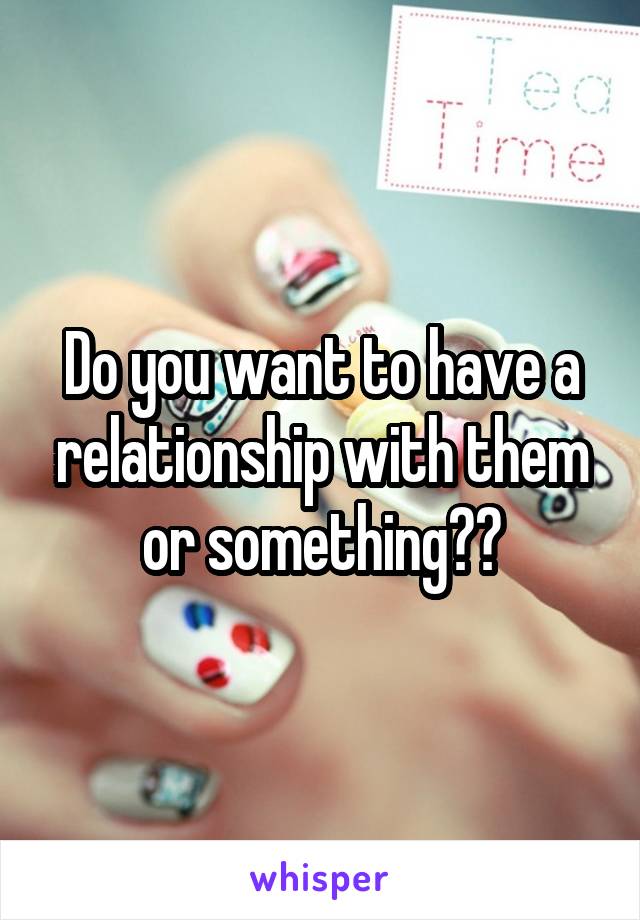 Do you want to have a relationship with them or something??