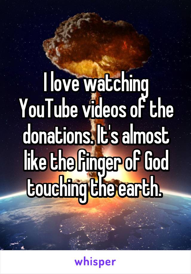 I love watching YouTube videos of the donations. It's almost like the finger of God touching the earth. 