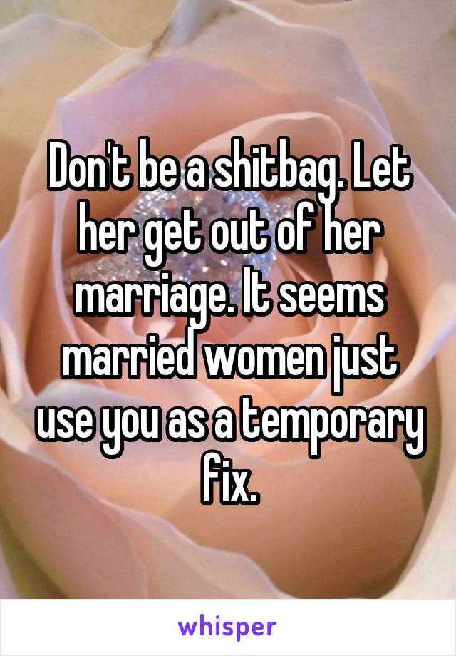 Don't be a shitbag. Let her get out of her marriage. It seems married women just use you as a temporary fix.