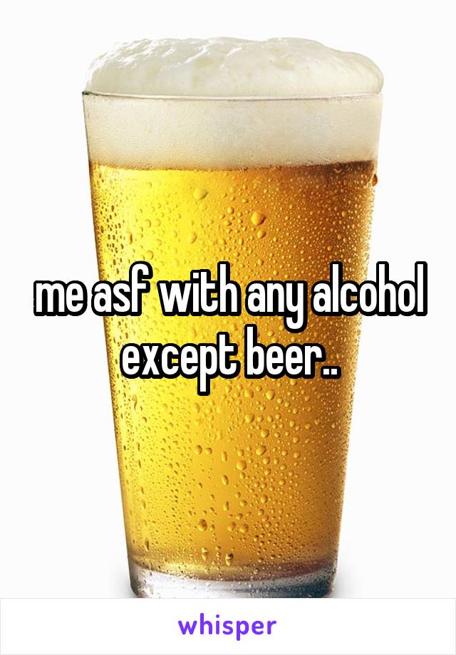 me asf with any alcohol except beer..
