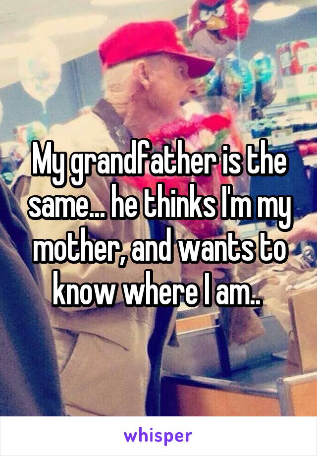 My grandfather is the same... he thinks I'm my mother, and wants to know where I am.. 