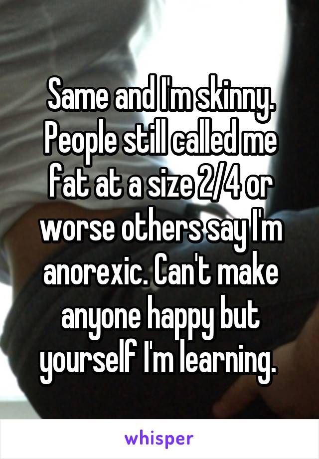 Same and I'm skinny. People still called me fat at a size 2/4 or worse others say I'm anorexic. Can't make anyone happy but yourself I'm learning. 