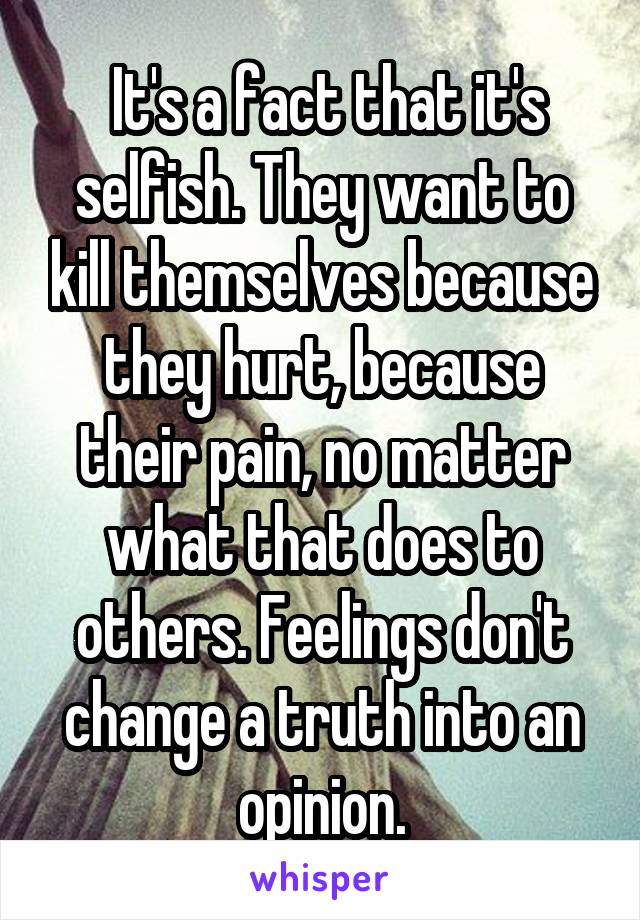  It's a fact that it's selfish. They want to kill themselves because they hurt, because their pain, no matter what that does to others. Feelings don't change a truth into an opinion.