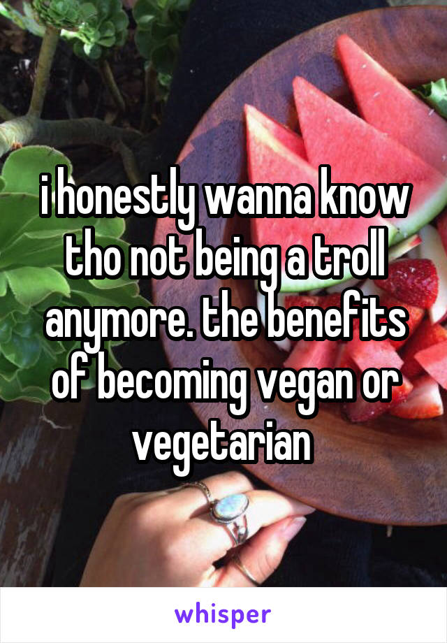 i honestly wanna know tho not being a troll anymore. the benefits of becoming vegan or vegetarian 