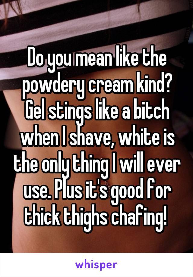 Do you mean like the powdery cream kind? Gel stings like a bitch when I shave, white is the only thing I will ever use. Plus it's good for thick thighs chafing! 