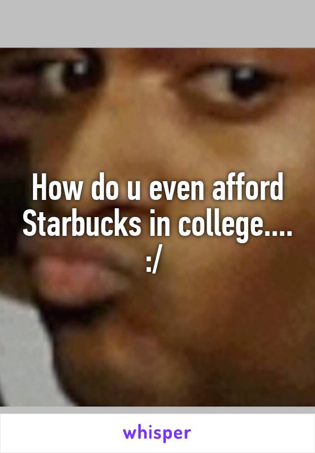 How do u even afford Starbucks in college.... :/ 