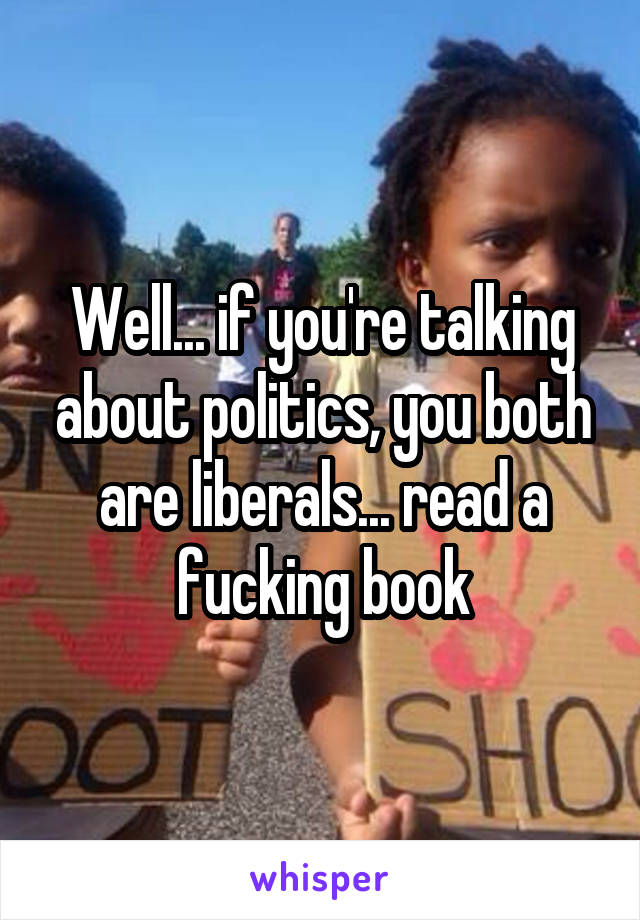 Well... if you're talking about politics, you both are liberals... read a fucking book