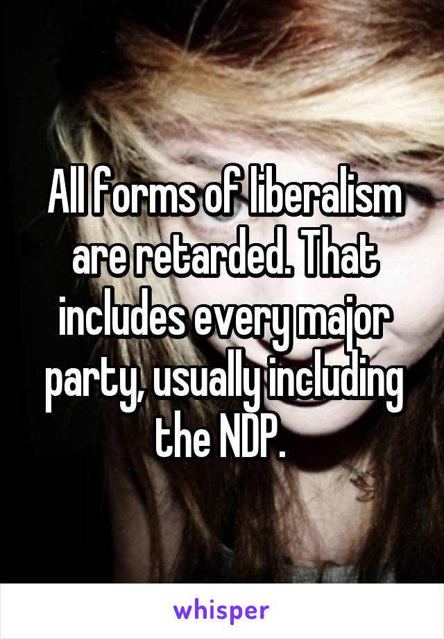 All forms of liberalism are retarded. That includes every major party, usually including the NDP. 