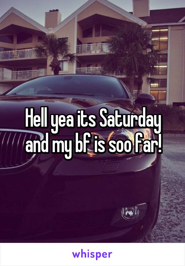 Hell yea its Saturday and my bf is soo far!