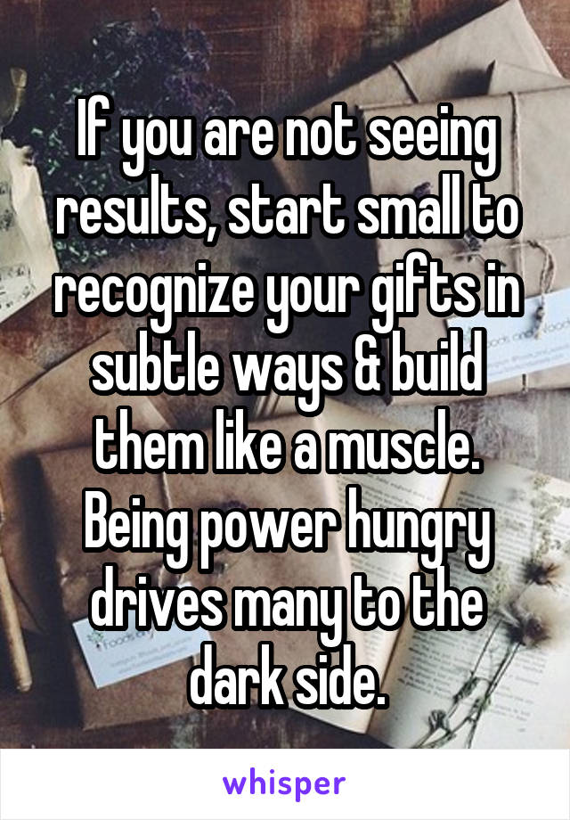 If you are not seeing results, start small to recognize your gifts in subtle ways & build them like a muscle. Being power hungry drives many to the dark side.