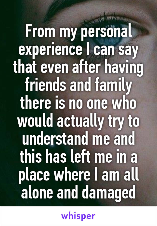 From my personal experience I can say that even after having friends and family there is no one who would actually try to understand me and this has left me in a place where I am all alone and damaged