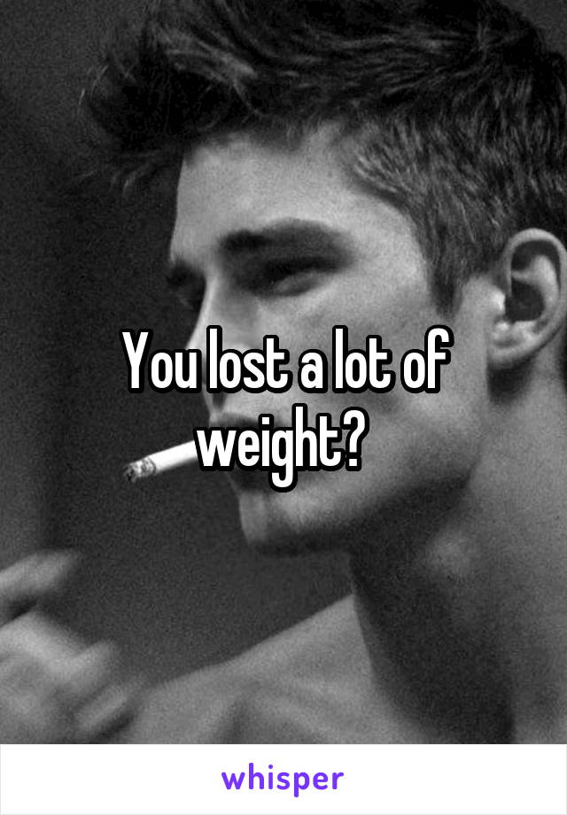 You lost a lot of weight? 
