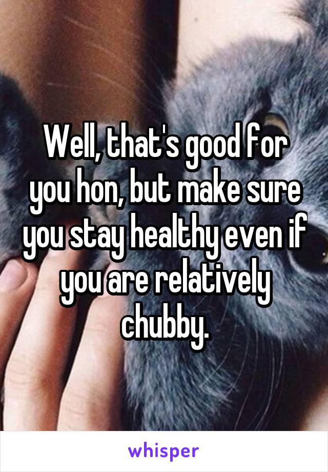Well, that's good for you hon, but make sure you stay healthy even if you are relatively chubby.