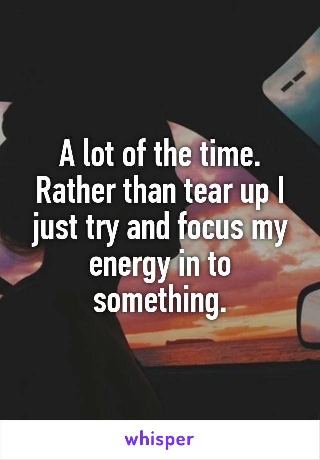 A lot of the time. Rather than tear up I just try and focus my energy in to something.