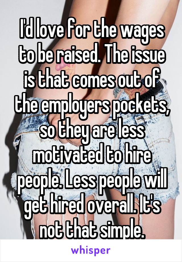 I'd love for the wages to be raised. The issue is that comes out of the employers pockets, so they are less motivated to hire people. Less people will get hired overall. It's not that simple.