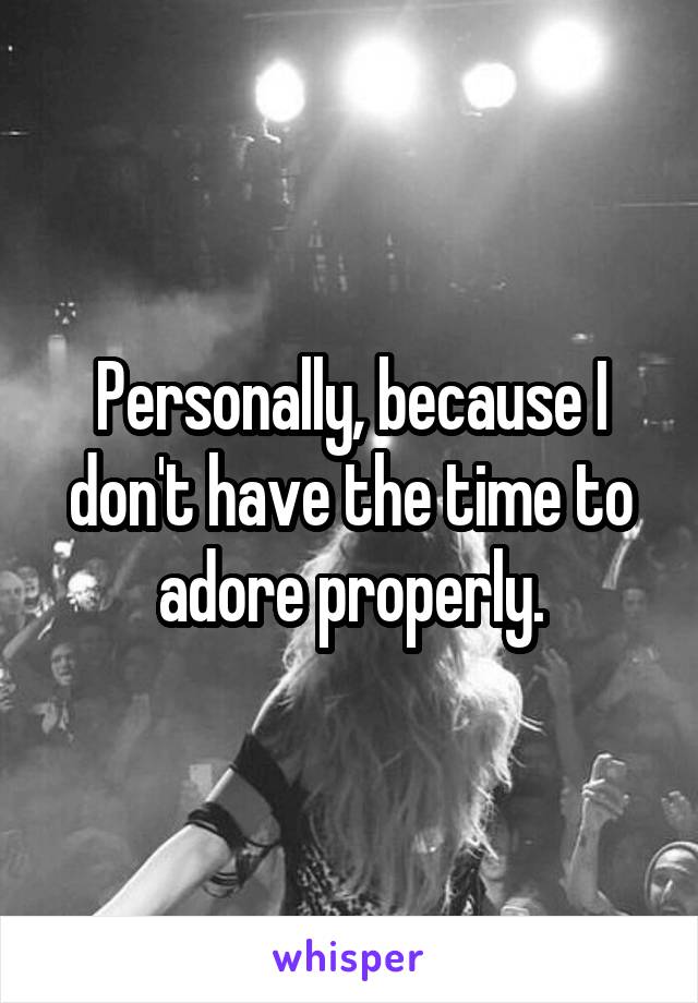 Personally, because I don't have the time to adore properly.