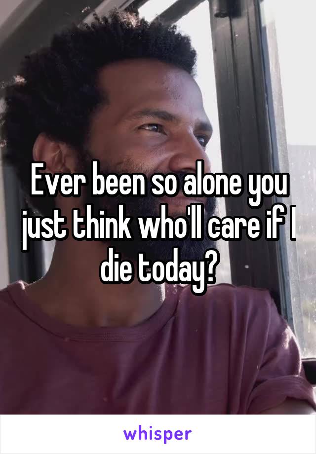 Ever been so alone you just think who'll care if I die today?