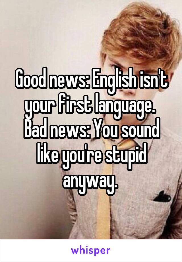 Good news: English isn't your first language. 
Bad news: You sound like you're stupid anyway. 