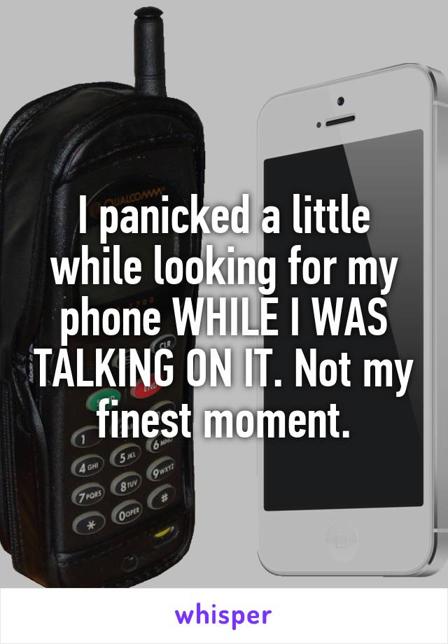 I panicked a little while looking for my phone WHILE I WAS TALKING ON IT. Not my finest moment.