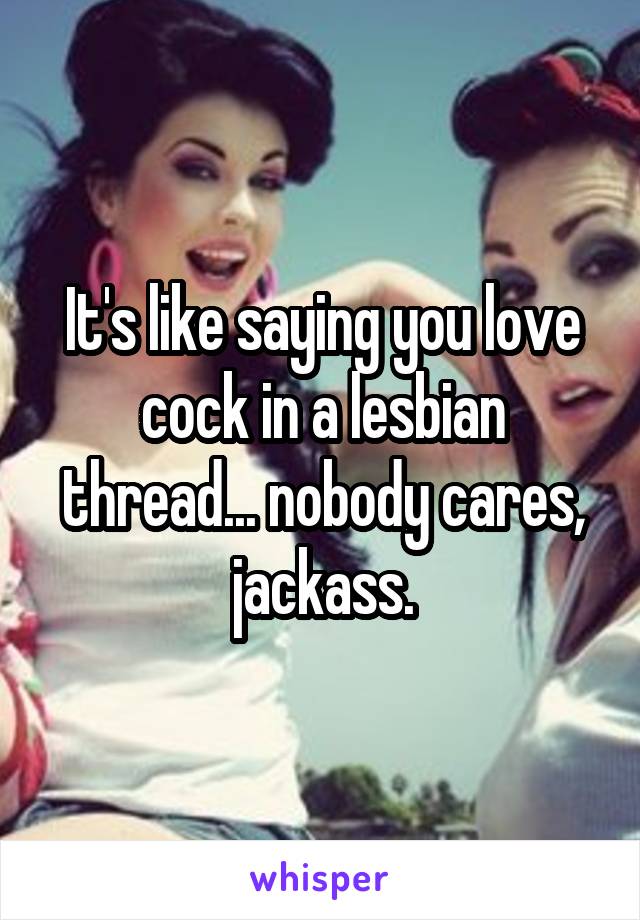 It's like saying you love cock in a lesbian thread... nobody cares, jackass.