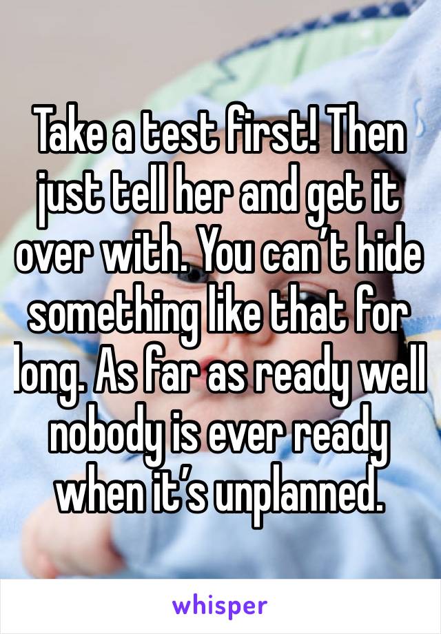 Take a test first! Then just tell her and get it over with. You can’t hide something like that for long. As far as ready well nobody is ever ready when it’s unplanned. 