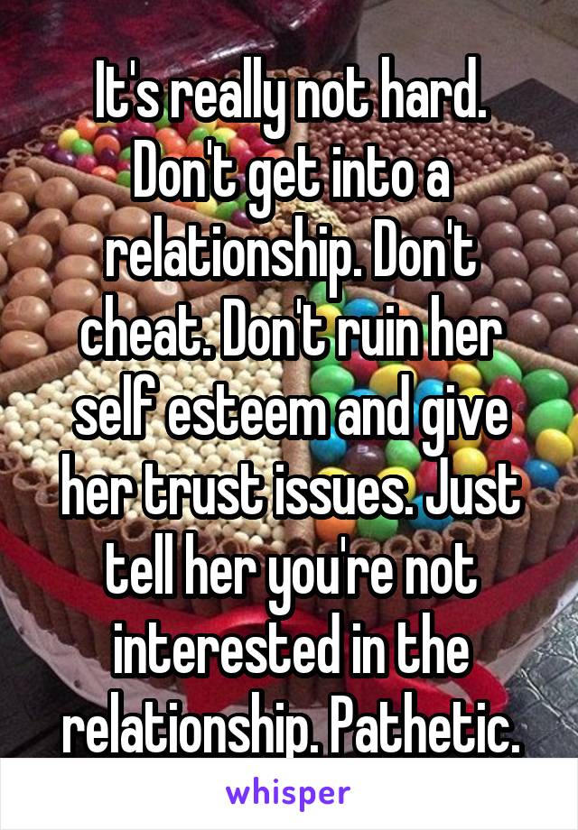 It's really not hard. Don't get into a relationship. Don't cheat. Don't ruin her self esteem and give her trust issues. Just tell her you're not interested in the relationship. Pathetic.
