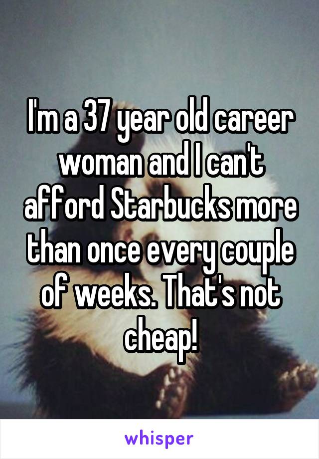 I'm a 37 year old career woman and I can't afford Starbucks more than once every couple of weeks. That's not cheap!