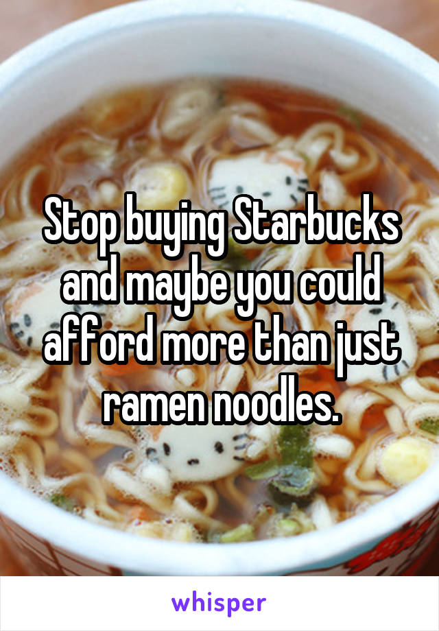 Stop buying Starbucks and maybe you could afford more than just ramen noodles.