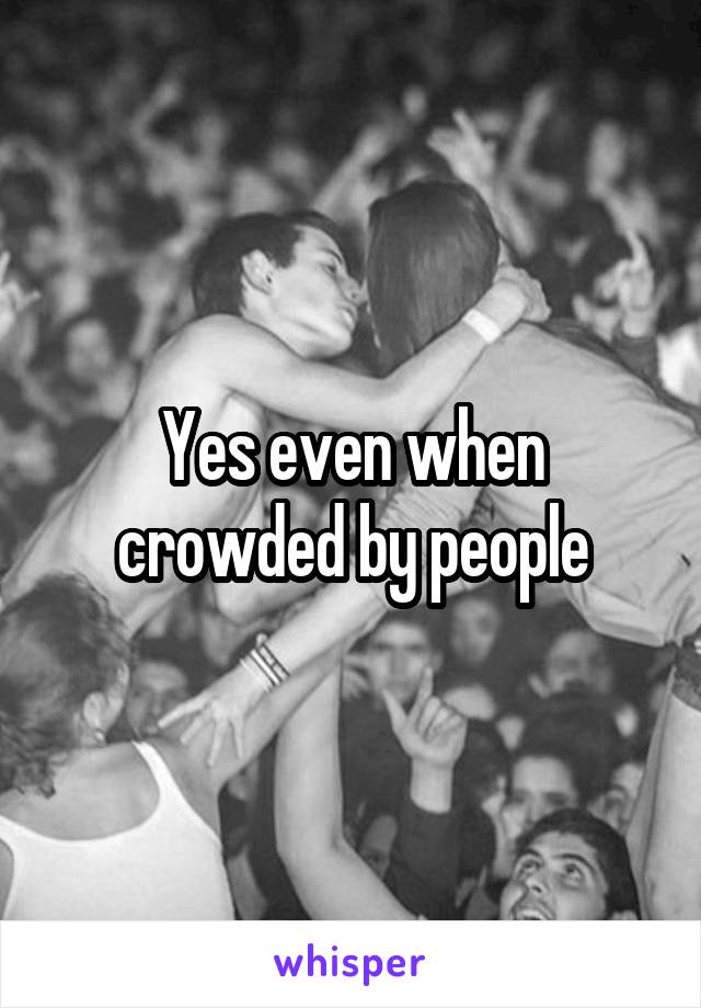 Yes even when crowded by people