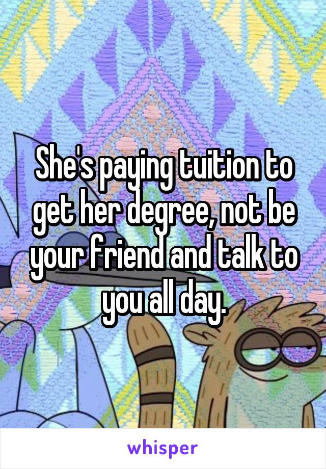 She's paying tuition to get her degree, not be your friend and talk to you all day.